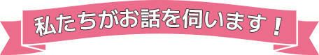 私たちがお話を伺います!