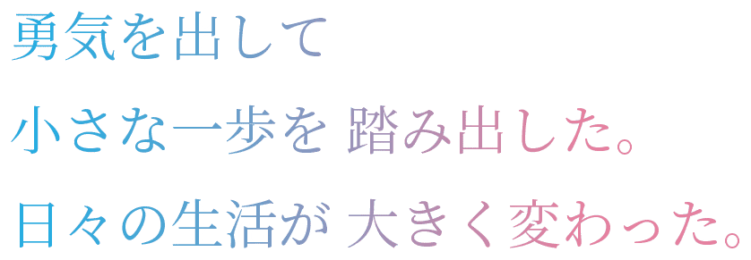 勇気を出して小さな一歩を踏み出した。日々の生活が大きく変わった。